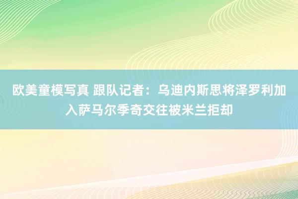 欧美童模写真 跟队记者：乌迪内斯思将泽罗利加入萨马尔季奇交往被米兰拒却