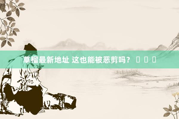 草榴最新地址 这也能被恶剪吗? 