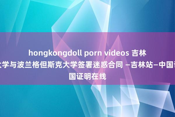 hongkongdoll porn videos 吉林番邦语大学与波兰格但斯克大学签署迷惑合同 —吉林站—中国证明在线