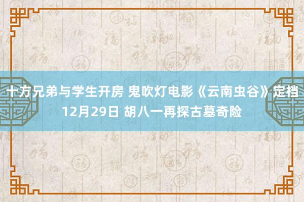 十方兄弟与学生开房 鬼吹灯电影《云南虫谷》定档12月29日 胡八一再探古墓奇险