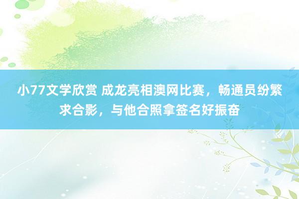 小77文学欣赏 成龙亮相澳网比赛，畅通员纷繁求合影，与他合照拿签名好振奋