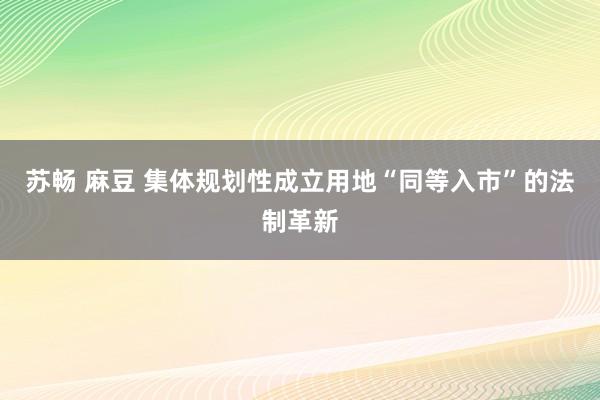 苏畅 麻豆 集体规划性成立用地“同等入市”的法制革新