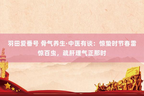 羽田爱番号 骨气养生·中医有谈：惊蛰时节春雷惊百虫，疏肝理气正那时