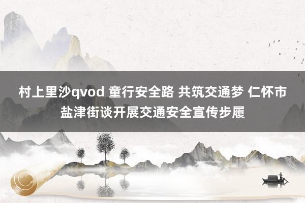 村上里沙qvod 童行安全路 共筑交通梦 仁怀市盐津街谈开展交通安全宣传步履