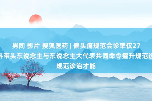 男同 影片 搜狐医药 | 偏头痛规范会诊率仅27%！学科带头东说念主与东说念主大代表共同命令擢升规范诊治才能
