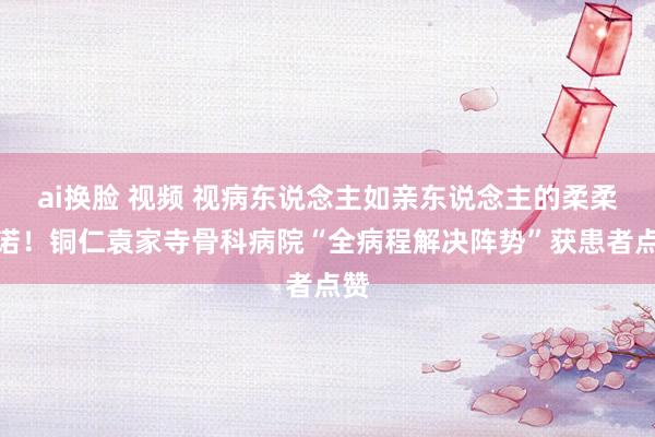 ai换脸 视频 视病东说念主如亲东说念主的柔柔践诺！铜仁袁家寺骨科病院“全病程解决阵势”获患者点赞