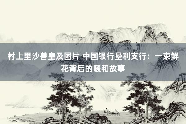 村上里沙兽皇及图片 中国银行垦利支行：一束鲜花背后的暖和故事