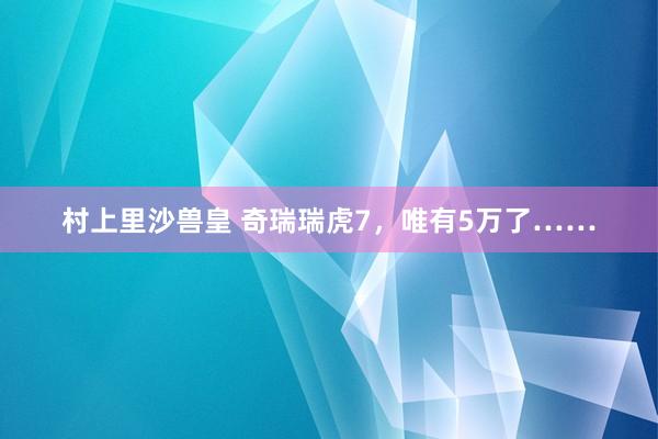 村上里沙兽皇 奇瑞瑞虎7，唯有5万了……