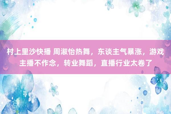 村上里沙快播 周淑怡热舞，东谈主气暴涨，游戏主播不作念，转业舞蹈，直播行业太卷了