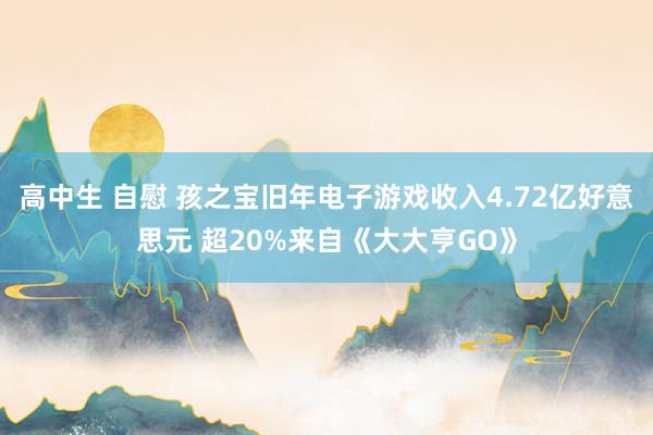 高中生 自慰 孩之宝旧年电子游戏收入4.72亿好意思元 超20%来自《大大亨GO》