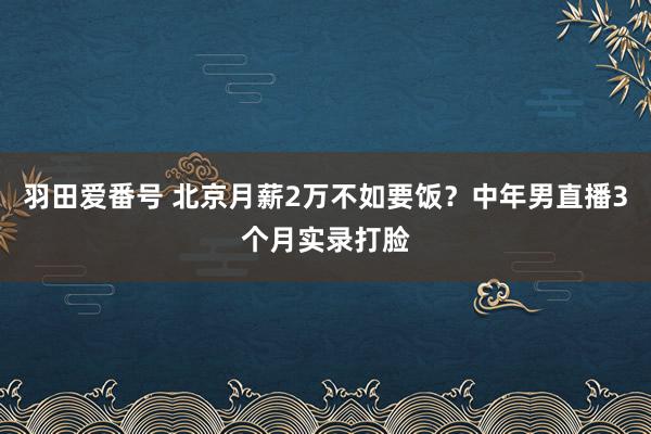 羽田爱番号 北京月薪2万不如要饭？中年男直播3个月实录打脸