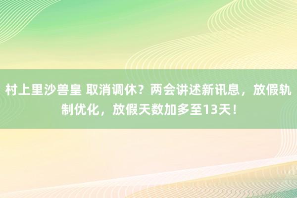 村上里沙兽皇 取消调休？两会讲述新讯息，放假轨制优化，放假天数加多至13天！
