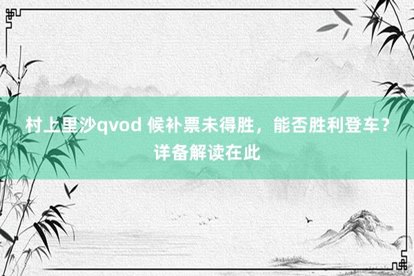 村上里沙qvod 候补票未得胜，能否胜利登车？详备解读在此