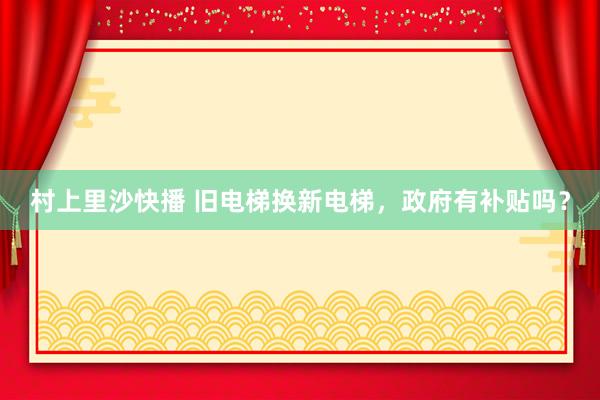 村上里沙快播 旧电梯换新电梯，政府有补贴吗？