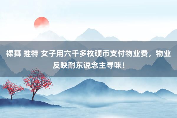 裸舞 推特 女子用六千多枚硬币支付物业费，物业反映耐东说念主寻味！