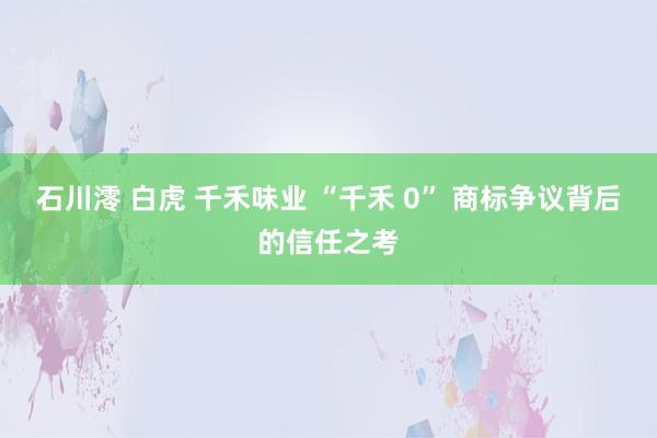 石川澪 白虎 千禾味业 “千禾 0” 商标争议背后的信任之考