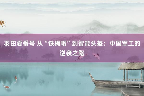 羽田爱番号 从“铁桶帽”到智能头盔：中国军工的逆袭之路