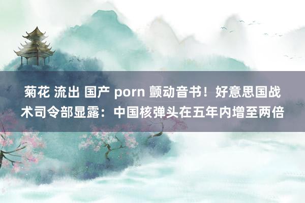菊花 流出 国产 porn 颤动音书！好意思国战术司令部显露：中国核弹头在五年内增至两倍