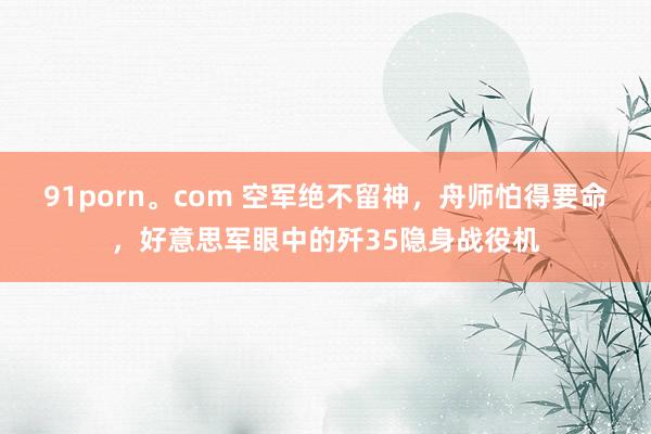 91porn。com 空军绝不留神，舟师怕得要命，好意思军眼中的歼35隐身战役机