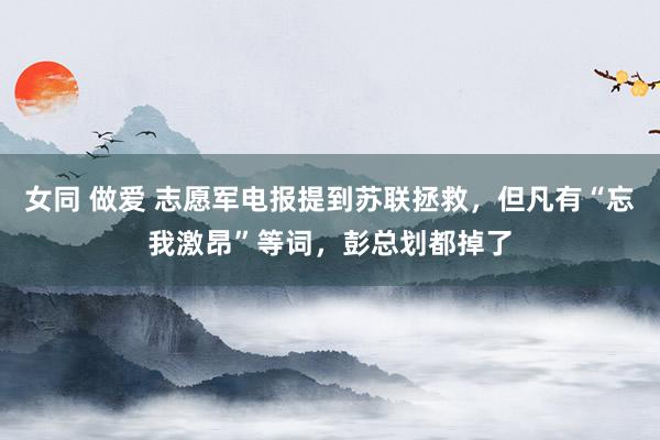 女同 做爱 志愿军电报提到苏联拯救，但凡有“忘我激昂”等词，彭总划都掉了