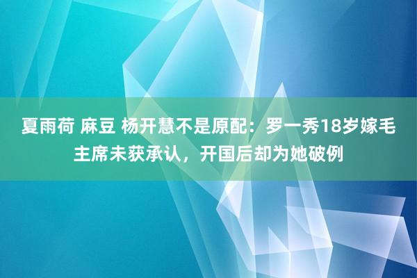 夏雨荷 麻豆 杨开慧不是原配：罗一秀18岁嫁毛主席未获承认，开国后却为她破例