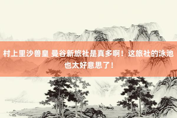 村上里沙兽皇 曼谷新旅社是真多啊!这旅社的泳池也太好意思了!