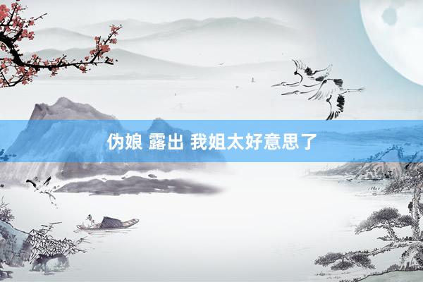 伪娘 露出 我姐太好意思了