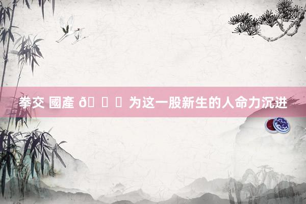 拳交 國產 🌋为这一股新生的人命力沉进