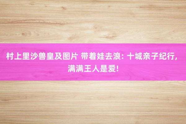 村上里沙兽皇及图片 带着娃去浪: 十城亲子纪行， 满满王人是爱!