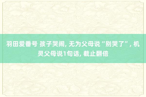 羽田爱番号 孩子哭闹， 无为父母说“别哭了”， 机灵父母说1句话， 截止翻倍