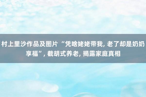 村上里沙作品及图片 “凭啥姥姥带我， 老了却是奶奶享福”， 截胡式养老， 揭露家庭真相