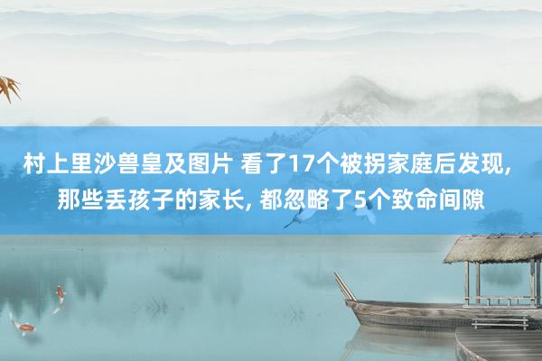 村上里沙兽皇及图片 看了17个被拐家庭后发现， 那些丢孩子的家长， 都忽略了5个致命间隙