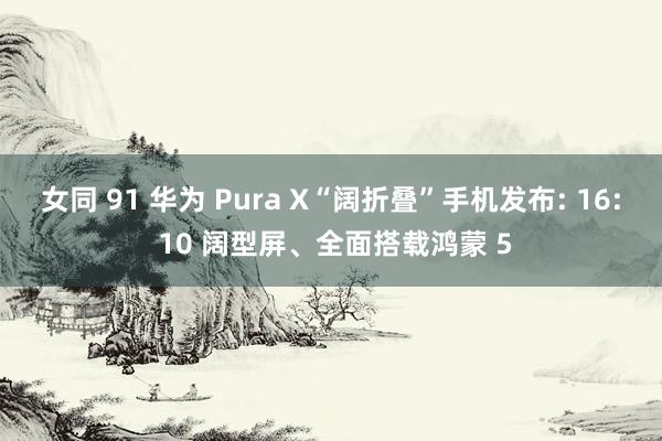 女同 91 华为 Pura X“阔折叠”手机发布: 16: 10 阔型屏、全面搭载鸿蒙 5
