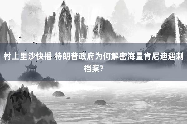 村上里沙快播 特朗普政府为何解密海量肯尼迪遇刺档案?