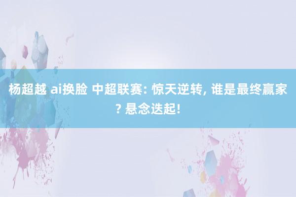 杨超越 ai换脸 中超联赛: 惊天逆转， 谁是最终赢家? 悬念迭起!