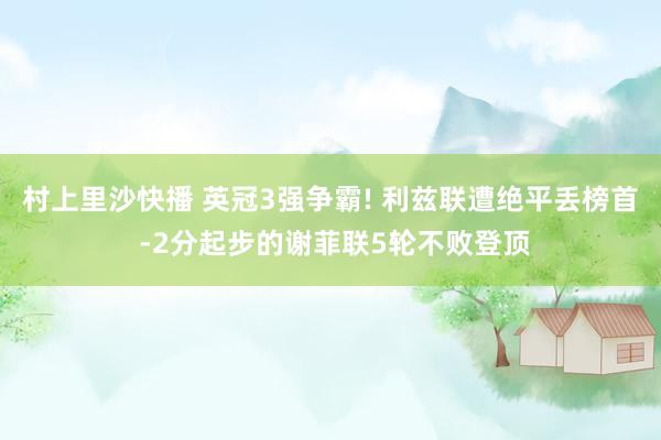 村上里沙快播 英冠3强争霸! 利兹联遭绝平丢榜首 -2分起步的谢菲联5轮不败登顶