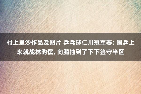 村上里沙作品及图片 乒乓球仁川冠军赛: 国乒上来就战林昀儒， 向鹏抽到了下下签守半区
