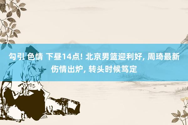 勾引 色情 下昼14点! 北京男篮迎利好， 周琦最新伤情出炉， 转头时候笃定