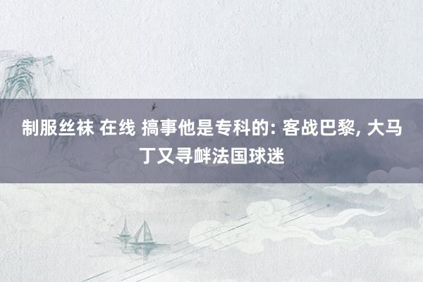 制服丝袜 在线 搞事他是专科的: 客战巴黎， 大马丁又寻衅法国球迷