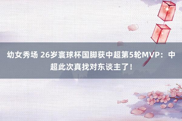幼女秀场 26岁寰球杯国脚获中超第5轮MVP：中超此次真找对东谈主了！