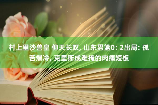 村上里沙兽皇 仰天长叹， 山东男篮0: 2出局: 孤苦爆冷， 克里斯成难掩的肉痛短板