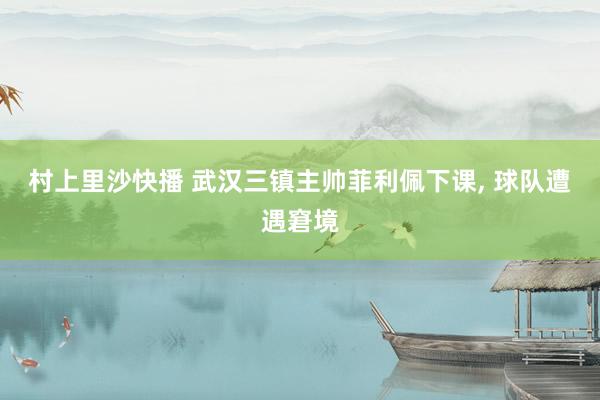 村上里沙快播 武汉三镇主帅菲利佩下课， 球队遭遇窘境