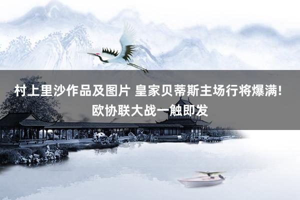 村上里沙作品及图片 皇家贝蒂斯主场行将爆满! 欧协联大战一触即发