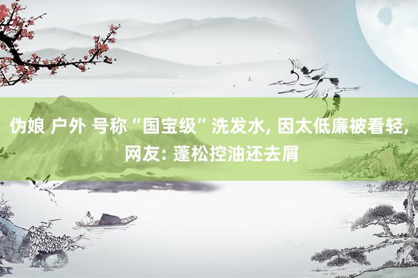 伪娘 户外 号称“国宝级”洗发水， 因太低廉被看轻， 网友: 蓬松控油还去屑