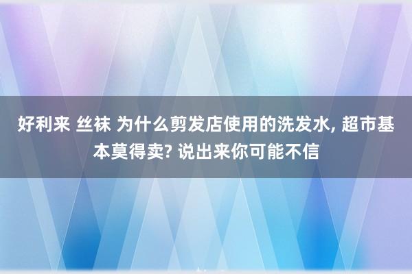 好利来 丝袜 为什么剪发店使用的洗发水， 超市基本莫得卖? 说出来你可能不信