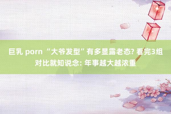 巨乳 porn “大爷发型”有多显露老态? 看完3组对比就知说念: 年事越大越浓重