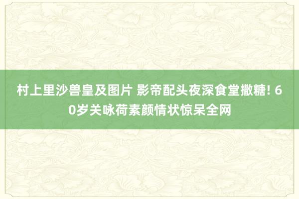 村上里沙兽皇及图片 影帝配头夜深食堂撒糖! 60岁关咏荷素颜情状惊呆全网