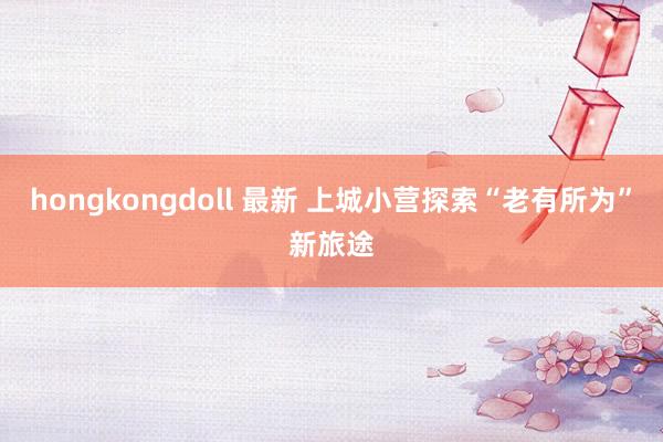 hongkongdoll 最新 上城小营探索“老有所为”新旅途