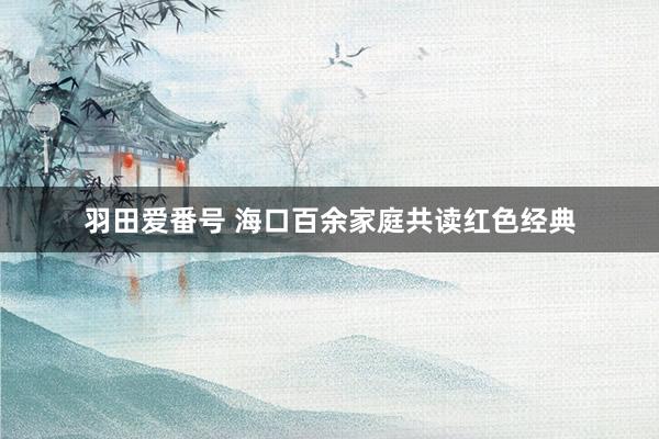 羽田爱番号 海口百余家庭共读红色经典