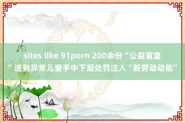 sites like 91porn 200余份“公益盲盒”送到异常儿童手中下层处罚注入“新劳动动能”